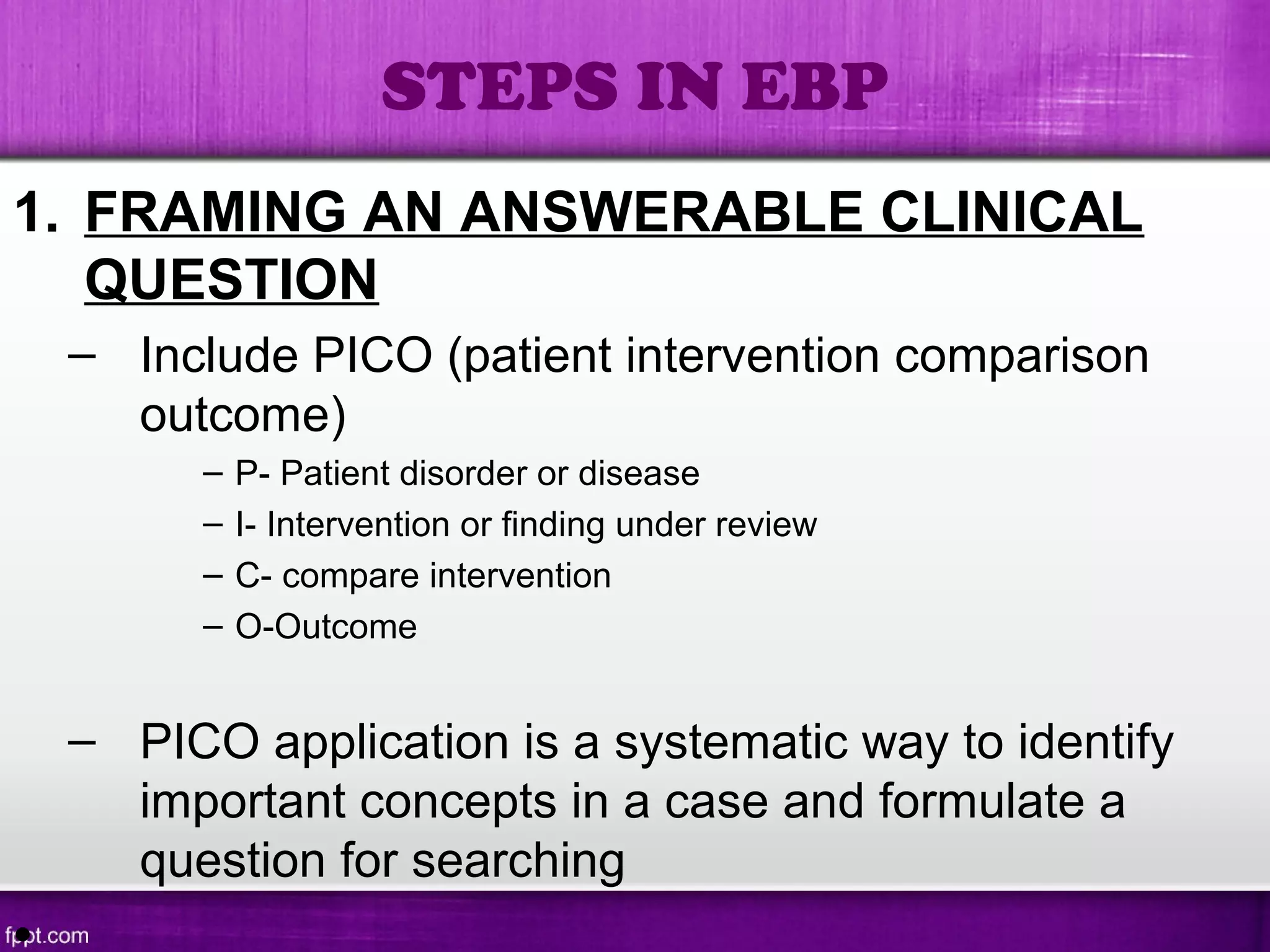 1. FRAMING AN ANSWERABLE CLINICAL
QUESTION
– Include PICO (patient intervention comparison
outcome)
– P- Patient disorder or disease
– I- Intervention or finding under review
– C- compare intervention
– O-Outcome
– PICO application is a systematic way to identify
important concepts in a case and formulate a
question for searching
STEPS IN EBP
 