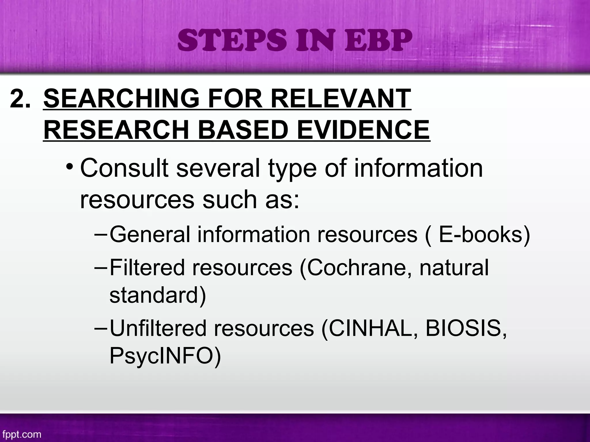 2. SEARCHING FOR RELEVANT
RESEARCH BASED EVIDENCE
• Consult several type of information
resources such as:
–General information resources ( E-books)
–Filtered resources (Cochrane, natural
standard)
–Unfiltered resources (CINHAL, BIOSIS,
PsycINFO)
STEPS IN EBP
 