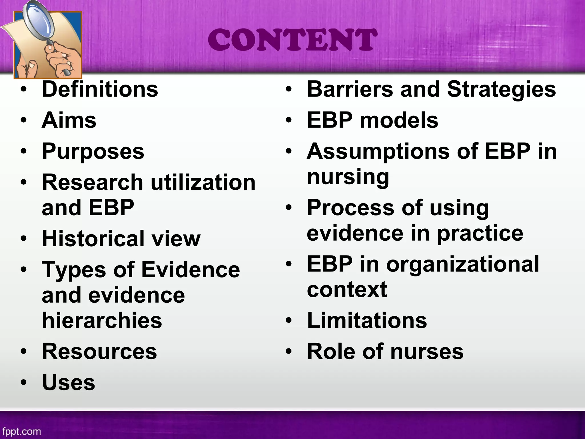 • Definitions
• Aims
• Purposes
• Research utilization
and EBP
• Historical view
• Types of Evidence
and evidence
hierarchies
• Resources
• Uses
• Barriers and Strategies
• EBP models
• Assumptions of EBP in
nursing
• Process of using
evidence in practice
• EBP in organizational
context
• Limitations
• Role of nurses
CONTENT
 