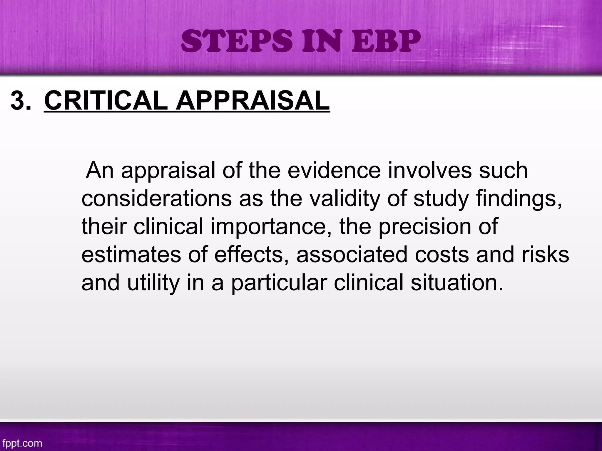 3. CRITICAL APPRAISAL
An appraisal of the evidence involves such
considerations as the validity of study findings,
their clinical importance, the precision of
estimates of effects, associated costs and risks
and utility in a particular clinical situation.
STEPS IN EBP
 