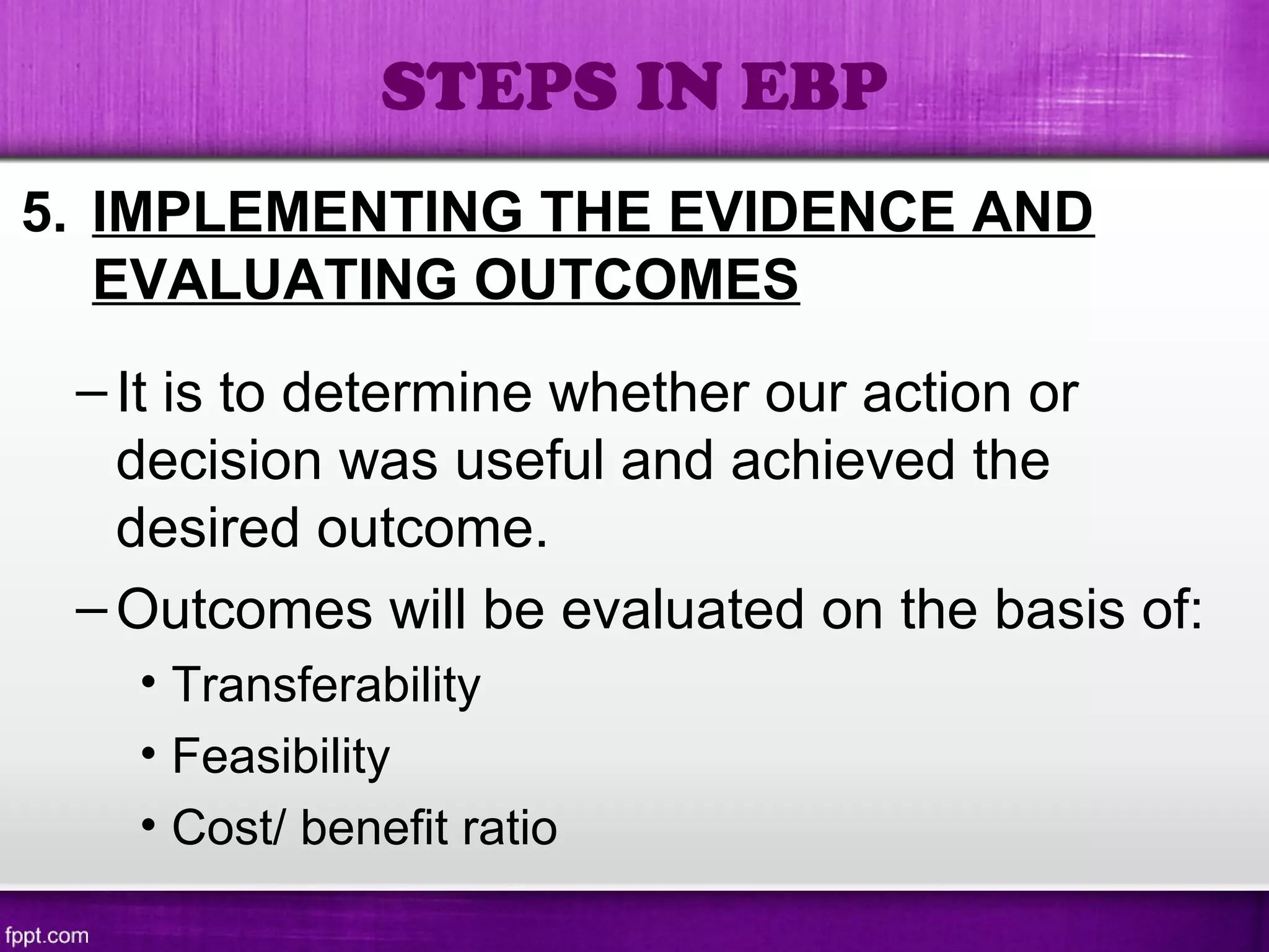 5. IMPLEMENTING THE EVIDENCE AND
EVALUATING OUTCOMES
–It is to determine whether our action or
decision was useful and achieved the
desired outcome.
–Outcomes will be evaluated on the basis of:
• Transferability
• Feasibility
• Cost/ benefit ratio
STEPS IN EBP
 