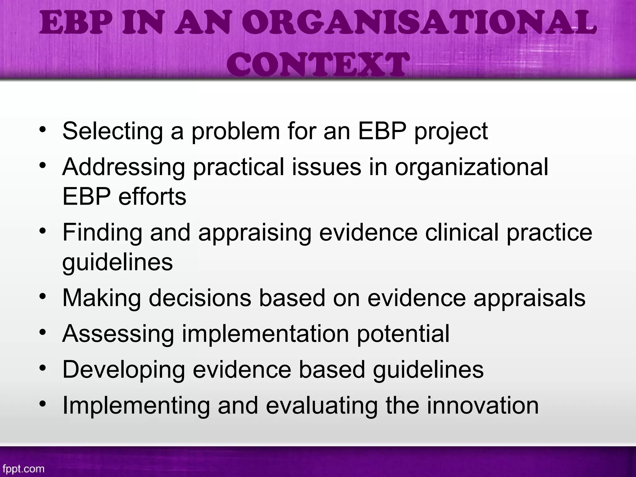 • Selecting a problem for an EBP project
• Addressing practical issues in organizational
EBP efforts
• Finding and appraising evidence clinical practice
guidelines
• Making decisions based on evidence appraisals
• Assessing implementation potential
• Developing evidence based guidelines
• Implementing and evaluating the innovation
EBP IN AN ORGANISATIONAL
CONTEXT
 