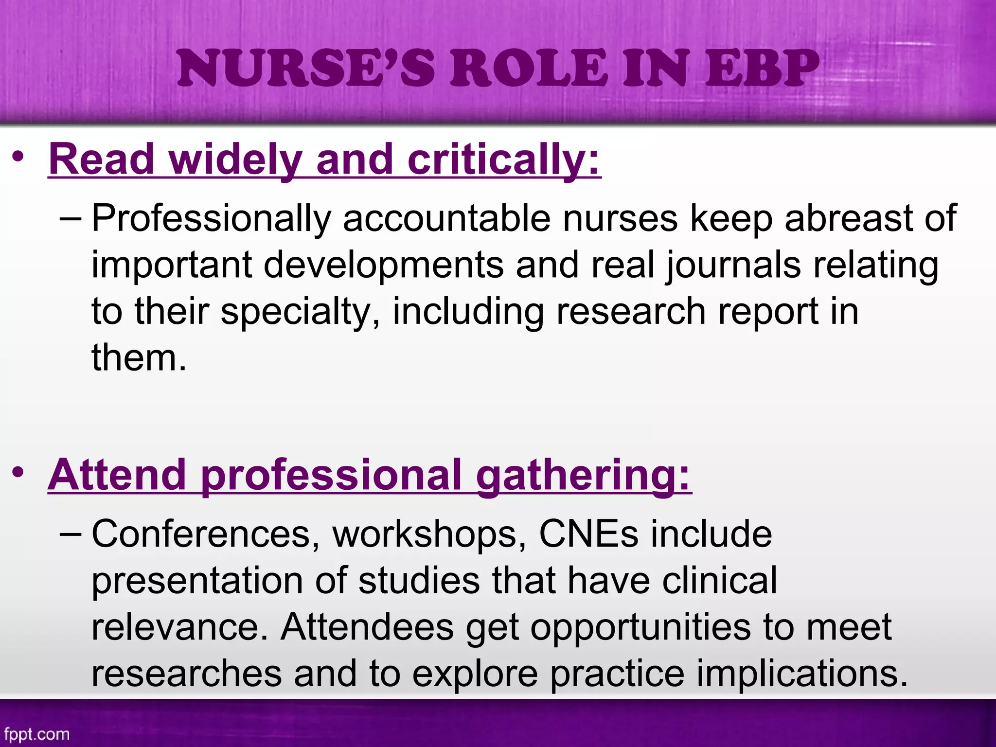 • Read widely and critically:
– Professionally accountable nurses keep abreast of
important developments and real journals relating
to their specialty, including research report in
them.
• Attend professional gathering:
– Conferences, workshops, CNEs include
presentation of studies that have clinical
relevance. Attendees get opportunities to meet
researches and to explore practice implications.
NURSE’S ROLE IN EBP
 