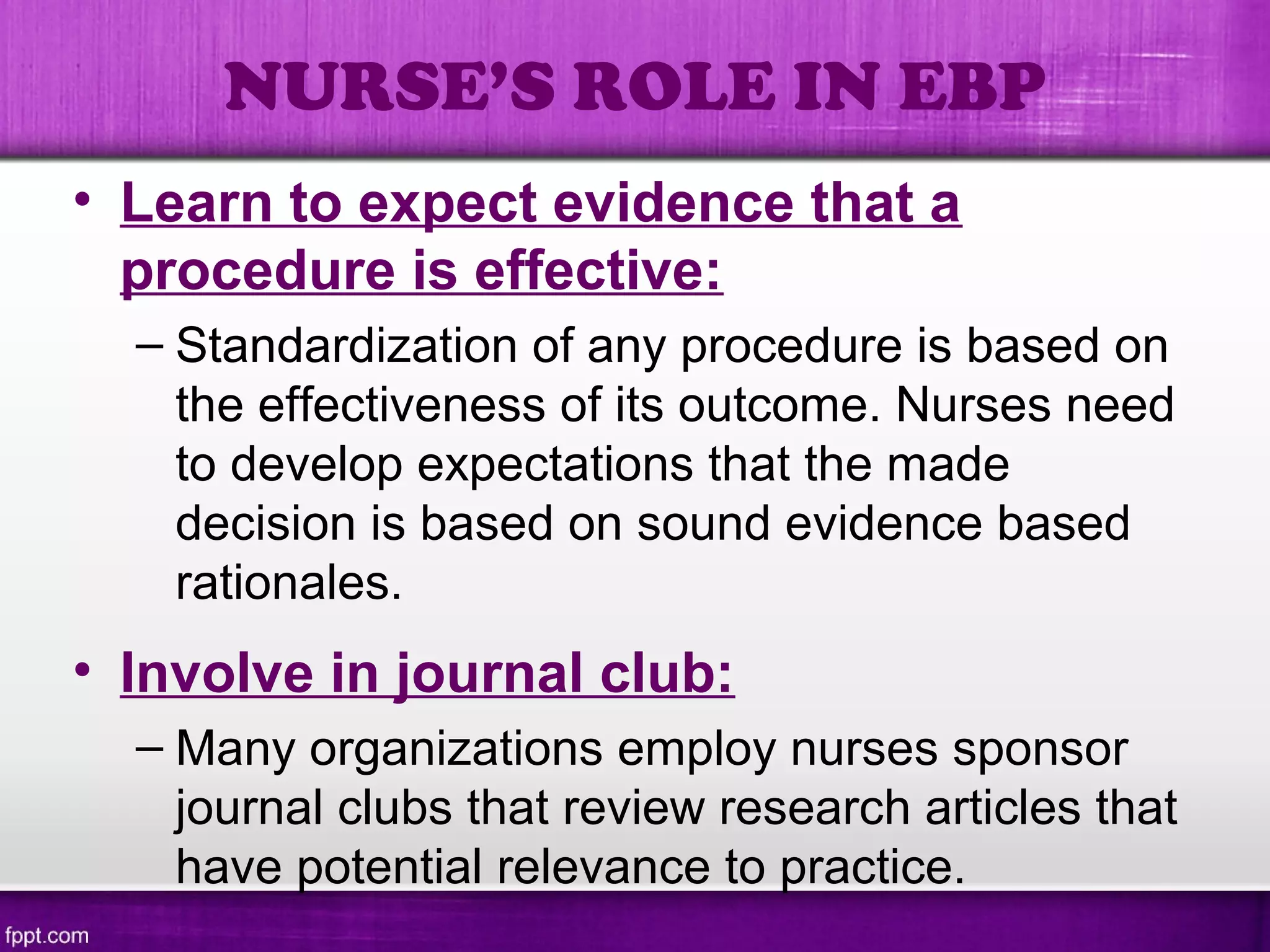 • Learn to expect evidence that a
procedure is effective:
– Standardization of any procedure is based on
the effectiveness of its outcome. Nurses need
to develop expectations that the made
decision is based on sound evidence based
rationales.
• Involve in journal club:
– Many organizations employ nurses sponsor
journal clubs that review research articles that
have potential relevance to practice.
NURSE’S ROLE IN EBP
 