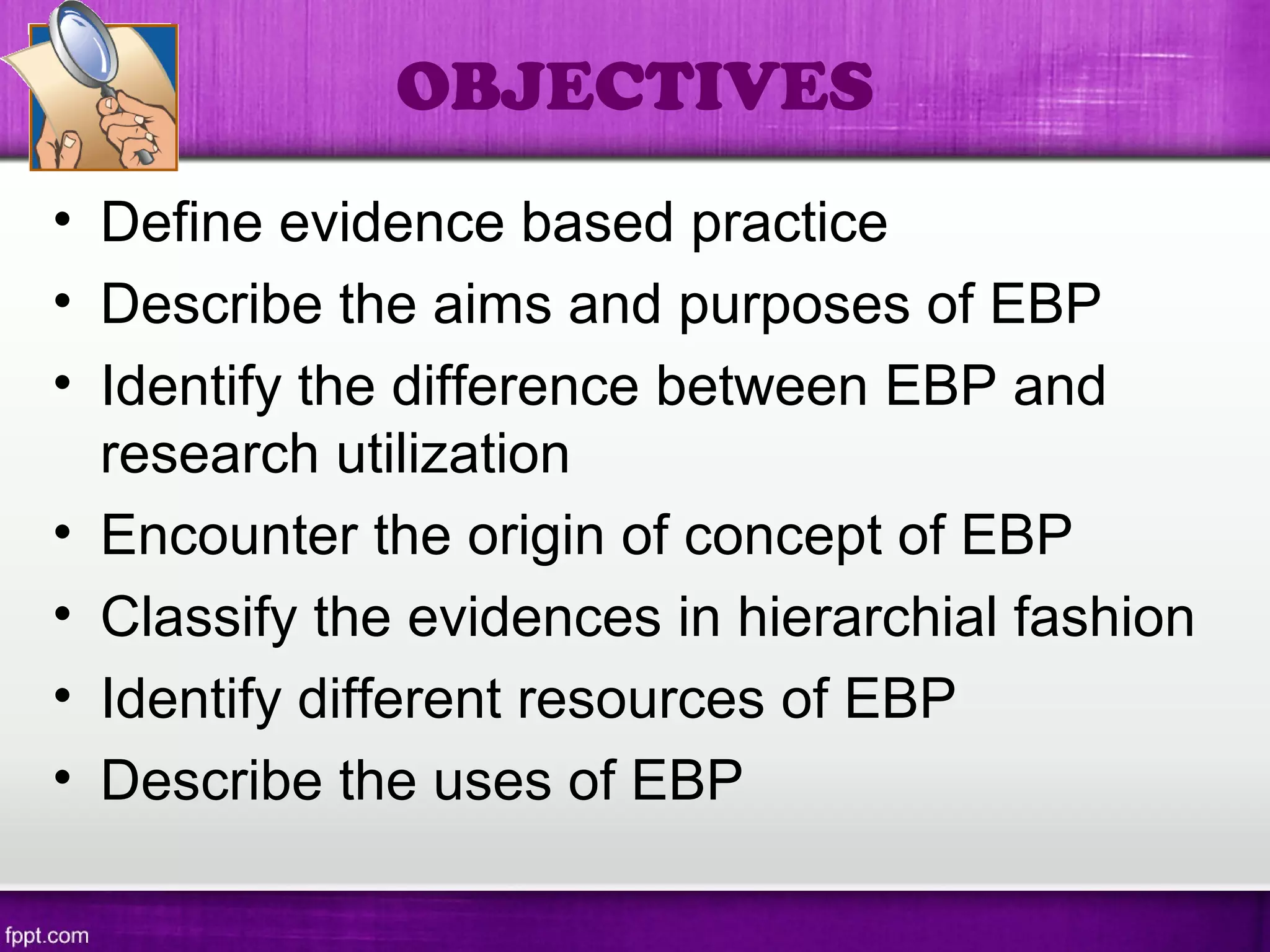 • Define evidence based practice
• Describe the aims and purposes of EBP
• Identify the difference between EBP and
research utilization
• Encounter the origin of concept of EBP
• Classify the evidences in hierarchial fashion
• Identify different resources of EBP
• Describe the uses of EBP
OBJECTIVES
 