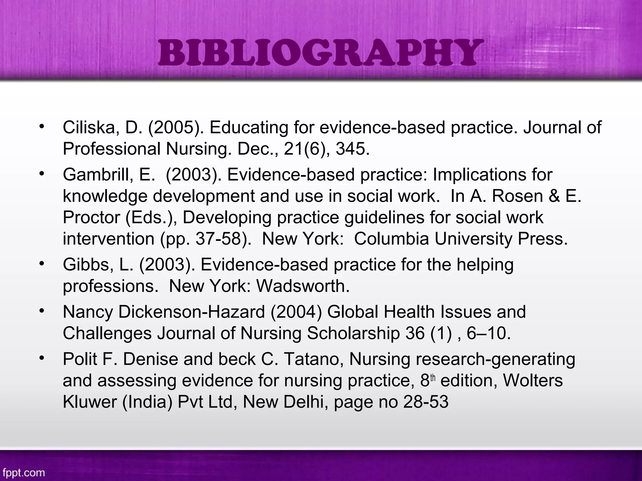 BIBLIOGRAPHY
• Ciliska, D. (2005). Educating for evidence-based practice. Journal of
Professional Nursing. Dec., 21(6), 345.
• Gambrill, E. (2003). Evidence-based practice: Implications for
knowledge development and use in social work. In A. Rosen & E.
Proctor (Eds.), Developing practice guidelines for social work
intervention (pp. 37-58). New York: Columbia University Press.
• Gibbs, L. (2003). Evidence-based practice for the helping
professions. New York: Wadsworth.
• Nancy Dickenson-Hazard (2004) Global Health Issues and
Challenges Journal of Nursing Scholarship 36 (1) , 6–10.
• Polit F. Denise and beck C. Tatano, Nursing research-generating
and assessing evidence for nursing practice, 8th
edition, Wolters
Kluwer (India) Pvt Ltd, New Delhi, page no 28-53
 