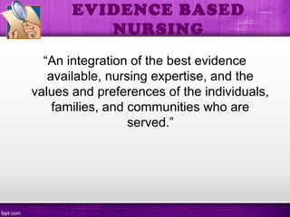 EVIDENCE BASED
NURSING
“An integration of the best evidence
available, nursing expertise, and the
values and preferences of the individuals,
families, and communities who are
served.”
 