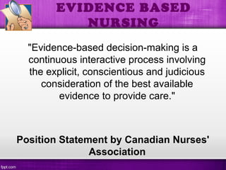 EVIDENCE BASED
NURSING
"Evidence-based decision-making is a
continuous interactive process involving
the explicit, conscientious and judicious
consideration of the best available
evidence to provide care."
Position Statement by Canadian Nurses'
Association
 