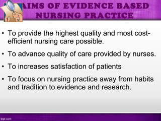 • To provide the highest quality and most cost-
efficient nursing care possible.
• To advance quality of care provided by nurses.
• To increases satisfaction of patients
• To focus on nursing practice away from habits
and tradition to evidence and research.
AIMS OF EVIDENCE BASED
NURSING PRACTICE
 