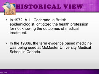 • In 1972, A. L. Cochrane, a British
epidemiologist, criticized the health profession
for not knowing the outcomes of medical
treatment.
• In the 1980s, the term evidence based medicine
was being used at McMaster University Medical
School in Canada.
HISTORICAL VIEW
 