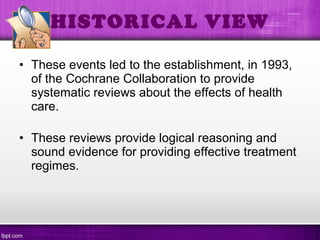 • These events led to the establishment, in 1993,
of the Cochrane Collaboration to provide
systematic reviews about the effects of health
care.
• These reviews provide logical reasoning and
sound evidence for providing effective treatment
regimes.
HISTORICAL VIEW
 