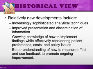 • Relatively new developments include:
– Increasingly sophisticated analytical techniques
– Improved presentation and dissemination of
information
– Growing knowledge of how to implement
findings while effectively considering patient
preferences, costs, and policy issues
– Better understanding of how to measure effect
and use feedback to promote ongoing
improvement.
HISTORICAL VIEW
 
