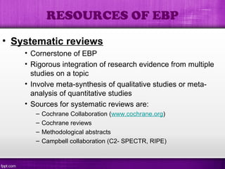 • Systematic reviews
• Cornerstone of EBP
• Rigorous integration of research evidence from multiple
studies on a topic
• Involve meta-synthesis of qualitative studies or meta-
analysis of quantitative studies
• Sources for systematic reviews are:
– Cochrane Collaboration (www.cochrane.org)
– Cochrane reviews
– Methodological abstracts
– Campbell collaboration (C2- SPECTR, RIPE)
RESOURCES OF EBP
 