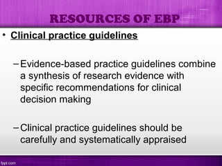 • Clinical practice guidelines
–Evidence-based practice guidelines combine
a synthesis of research evidence with
specific recommendations for clinical
decision making
–Clinical practice guidelines should be
carefully and systematically appraised
RESOURCES OF EBP
 