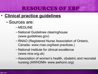 • Clinical practice guidelines
–Sources are:
– MEDLINE
– National Guidelines clearinghouse
(www.guidelines.gov)
– RNAO (Registered Nurse Association of Ontario,
Canada- www.rnao.org/best practices.)
– National institute for clinical excellence
(www.nice.org.uk)
– Association of women’s health, obstetric and neonatal
nursing (AWHONN- www.awhonn.org)
RESOURCES OF EBP
 