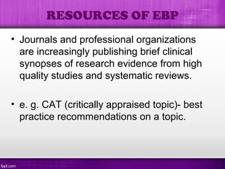 • Journals and professional organizations
are increasingly publishing brief clinical
synopses of research evidence from high
quality studies and systematic reviews.
• e. g. CAT (critically appraised topic)- best
practice recommendations on a topic.
RESOURCES OF EBP
 