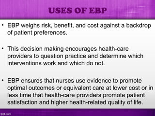 • EBP weighs risk, benefit, and cost against a backdrop
of patient preferences.
• This decision making encourages health-care
providers to question practice and determine which
interventions work and which do not.
• EBP ensures that nurses use evidence to promote
optimal outcomes or equivalent care at lower cost or in
less time that health-care providers promote patient
satisfaction and higher health-related quality of life.
USES OF EBP
 