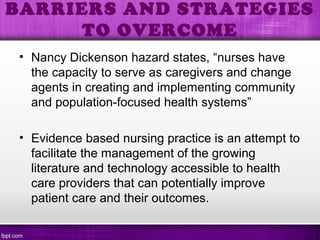 • Nancy Dickenson hazard states, “nurses have
the capacity to serve as caregivers and change
agents in creating and implementing community
and population-focused health systems”
• Evidence based nursing practice is an attempt to
facilitate the management of the growing
literature and technology accessible to health
care providers that can potentially improve
patient care and their outcomes.
BARRIERS AND STRATEGIES
TO OVERCOME
 