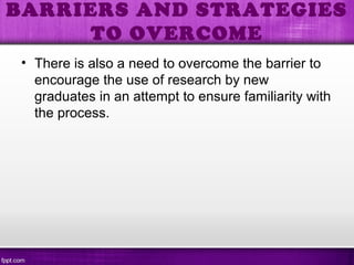 • There is also a need to overcome the barrier to
encourage the use of research by new
graduates in an attempt to ensure familiarity with
the process.
BARRIERS AND STRATEGIES
TO OVERCOME
 