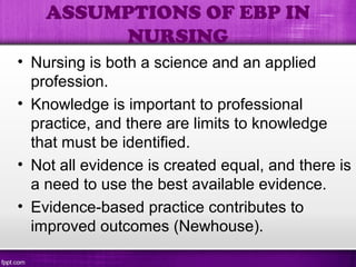 • Nursing is both a science and an applied
profession.
• Knowledge is important to professional
practice, and there are limits to knowledge
that must be identified.
• Not all evidence is created equal, and there is
a need to use the best available evidence.
• Evidence-based practice contributes to
improved outcomes (Newhouse).
ASSUMPTIONS OF EBP IN
NURSING
 