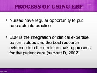 • Nurses have regular opportunity to put
research into practice
• EBP is the integration of clinical expertise,
patient values and the best research
evidence into the decision making process
for the patient care (sackett D, 2002)
PROCESS OF USING EBP
 