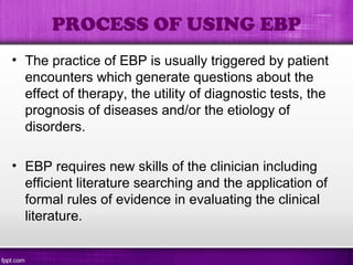 PROCESS OF USING EBP
• The practice of EBP is usually triggered by patient
encounters which generate questions about the
effect of therapy, the utility of diagnostic tests, the
prognosis of diseases and/or the etiology of
disorders.
• EBP requires new skills of the clinician including
efficient literature searching and the application of
formal rules of evidence in evaluating the clinical
literature.
 