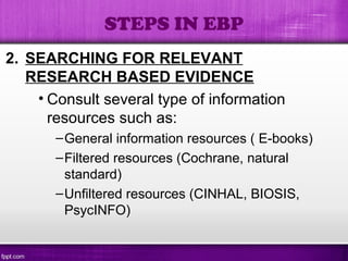 2. SEARCHING FOR RELEVANT
RESEARCH BASED EVIDENCE
• Consult several type of information
resources such as:
–General information resources ( E-books)
–Filtered resources (Cochrane, natural
standard)
–Unfiltered resources (CINHAL, BIOSIS,
PsycINFO)
STEPS IN EBP
 