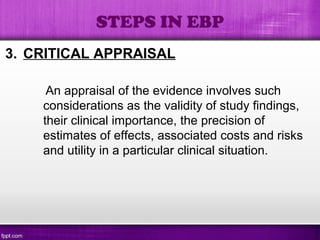 3. CRITICAL APPRAISAL
An appraisal of the evidence involves such
considerations as the validity of study findings,
their clinical importance, the precision of
estimates of effects, associated costs and risks
and utility in a particular clinical situation.
STEPS IN EBP
 