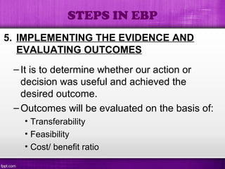5. IMPLEMENTING THE EVIDENCE AND
EVALUATING OUTCOMES
–It is to determine whether our action or
decision was useful and achieved the
desired outcome.
–Outcomes will be evaluated on the basis of:
• Transferability
• Feasibility
• Cost/ benefit ratio
STEPS IN EBP
 