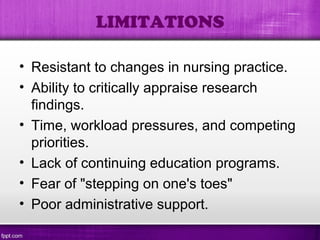 • Resistant to changes in nursing practice.
• Ability to critically appraise research
findings.
• Time, workload pressures, and competing
priorities.
• Lack of continuing education programs.
• Fear of "stepping on one's toes"
• Poor administrative support.
LIMITATIONS
 