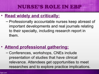 • Read widely and critically:
– Professionally accountable nurses keep abreast of
important developments and real journals relating
to their specialty, including research report in
them.
• Attend professional gathering:
– Conferences, workshops, CNEs include
presentation of studies that have clinical
relevance. Attendees get opportunities to meet
researches and to explore practice implications.
NURSE’S ROLE IN EBP
 