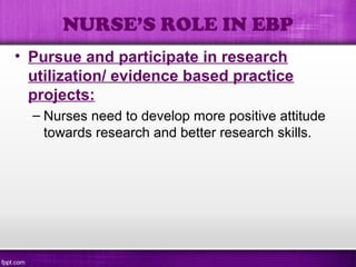 • Pursue and participate in research
utilization/ evidence based practice
projects:
– Nurses need to develop more positive attitude
towards research and better research skills.
NURSE’S ROLE IN EBP
 