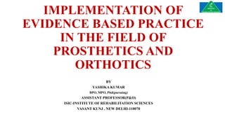 IMPLEMENTATION OF
EVIDENCE BASED PRACTICE
IN THE FIELD OF
PROSTHETICS AND
ORTHOTICS
BY
YASHIKA KUMAR
BPO, MPO, Phd(pursuing)
ASSISTANT PROFESSOR(P&O)
ISIC-INSTITUTE OF REHABILITATION SCIENCES
VASANT KUNJ , NEW DELHI-110070
 