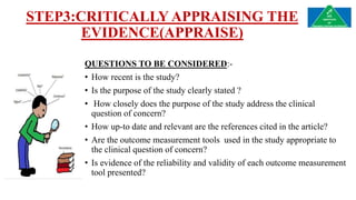 STEP3:CRITICALLY APPRAISING THE
EVIDENCE(APPRAISE)
QUESTIONS TO BE CONSIDERED:-
• How recent is the study?
• Is the purpose of the study clearly stated ?
• How closely does the purpose of the study address the clinical
question of concern?
• How up-to date and relevant are the references cited in the article?
• Are the outcome measurement tools used in the study appropriate to
the clinical question of concern?
• Is evidence of the reliability and validity of each outcome measurement
tool presented?
 