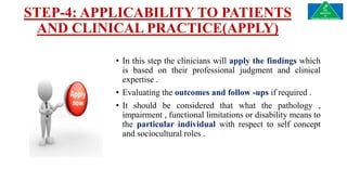 STEP-4: APPLICABILITY TO PATIENTS
AND CLINICAL PRACTICE(APPLY)
• In this step the clinicians will apply the findings which
is based on their professional judgment and clinical
expertise .
• Evaluating the outcomes and follow -ups if required .
• It should be considered that what the pathology ,
impairment , functional limitations or disability means to
the particular individual with respect to self concept
and sociocultural roles .
 