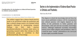 The authors suggest that evidence-based practice
needs to be prioritized within the profession and
that a cultural change needs to be initiated which
supports clinicians in incorporating research
findings into their daily practice
prosthetists/orthotists to become more active in
generating research rather than relying on other
professional groups to contribute to their
professional body of knowledge.
The degree to which the knowledge derived from the
most recent published evidence will be incorporated
into clinical practice will largely depend on the
ability of the profession to better generate and
disseminate valid and relevant secondary knowledge
sources. Although traditional secondary knowledge
sources exist within orthotics and prosthetics, there is
a need for more “useful” information to be conveyed
in more rapid, accessible formats
 