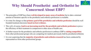 Why Should Prosthetist and Orthotist be
Concerned About EBP?
• The principles of EBP have been well developed in many areas of medicine but to date a minimal
amount of literature specific to the prosthetics and orthotics profession is available.
• It is time for change so that primary goal of the prosthetics and orthotics profession should be well
founded treatment decisions based on best evidence.
• This will, of course, lead to an increasing need for the prosthetic and orthotic profession to prove
the efficiency of their treatment in comparison to other areas of health care.
• A further reason for the prosthetics and orthotics profession to embrace EBP is raising competition
from other professional groups who are competing for markets previously held by prosthetist/orthotists
• It is not surprising that the majority of prosthetics and orthotics research has been conducted by
representatives from other professional groups.
 