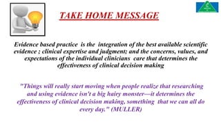 TAKE HOME MESSAGE
Evidence based practice is the integration of the best available scientific
evidence ; clinical expertise and judgment; and the concerns, values, and
expectations of the individual clinicians care that determines the
effectiveness of clinical decision making
"Things will really start moving when people realize that researching
and using evidence isn't a big hairy monster—it determines the
effectiveness of clinical decision making, something that we can all do
every day." (MULLER)
 