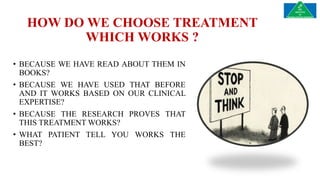 HOW DO WE CHOOSE TREATMENT
WHICH WORKS ?
• BECAUSE WE HAVE READ ABOUT THEM IN
BOOKS?
• BECAUSE WE HAVE USED THAT BEFORE
AND IT WORKS BASED ON OUR CLINICAL
EXPERTISE?
• BECAUSE THE RESEARCH PROVES THAT
THIS TREATMENT WORKS?
• WHAT PATIENT TELL YOU WORKS THE
BEST?
 