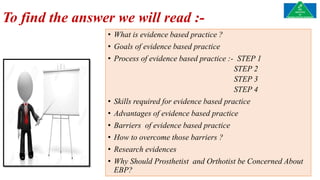 To find the answer we will read :-
• What is evidence based practice ?
• Goals of evidence based practice
• Process of evidence based practice :- STEP 1
STEP 2
STEP 3
STEP 4
• Skills required for evidence based practice
• Advantages of evidence based practice
• Barriers of evidence based practice
• How to overcome those barriers ?
• Research evidences
• Why Should Prosthetist and Orthotist be Concerned About
EBP?
 