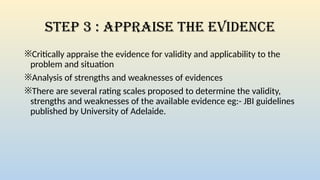 Step 3 : Appraise the Evidence
※Critically appraise the evidence for validity and applicability to the
problem and situation
※Analysis of strengths and weaknesses of evidences
※There are several rating scales proposed to determine the validity,
strengths and weaknesses of the available evidence eg:- JBI guidelines
published by University of Adelaide.
 