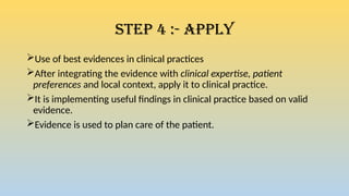 Step 4 :- Apply
Use of best evidences in clinical practices
After integrating the evidence with clinical expertise, patient
preferences and local context, apply it to clinical practice.
It is implementing useful findings in clinical practice based on valid
evidence.
Evidence is used to plan care of the patient.
 