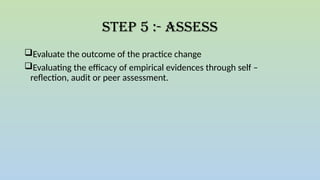 Step 5 :- Assess
Evaluate the outcome of the practice change
Evaluating the efficacy of empirical evidences through self –
reflection, audit or peer assessment.
 