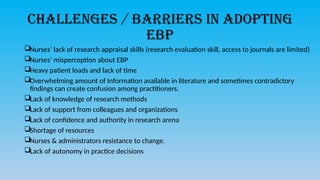 Challenges / Barriers in adopting
EBP
Nurses’ lack of research appraisal skills (research evaluation skill, access to journals are limited)
Nurses’ misperception about EBP
Heavy patient loads and lack of time
Overwhelming amount of Information available in literature and sometimes contradictory
findings can create confusion among practitioners.
Lack of knowledge of research methods
Lack of support from colleagues and organizations
Lack of confidence and authority in research arena
Shortage of resources
Nurses & administrators resistance to change.
Lack of autonomy in practice decisions
 