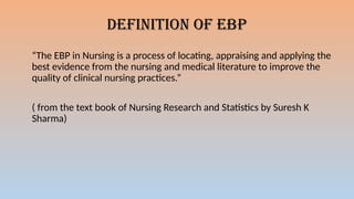 DEFINITION OF EBP
“The EBP in Nursing is a process of locating, appraising and applying the
best evidence from the nursing and medical literature to improve the
quality of clinical nursing practices.”
( from the text book of Nursing Research and Statistics by Suresh K
Sharma)
 