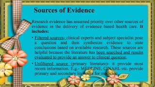 Sources of Evidence
Research evidence has assumed priority over other sources of
evidence in the delivery of evidence based health care. It
includes:
• Filtered sources- clinical experts and subject specialist pose
a question and then synthesize evidence to state
conclusions based on available research. These sources are
helpful because the literature has been searched and results
evaluated to provide an answer to clinical question.
• Unfiltered source (primary literature)- it provide most
recent information. E.g.- MEDLINE, CINAHL etc. provide
primary and secondary literature for medicine.
 