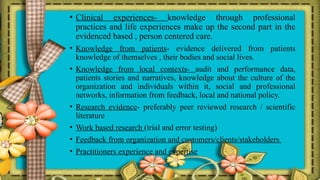 • Clinical experiences- knowledge through professional
practices and life experiences make up the second part in the
evidenced based , person centered care.
• Knowledge from patients- evidence delivered from patients
knowledge of themselves , their bodies and social lives.
• Knowledge from local contexts- audit and performance data,
patients stories and narratives, knowledge about the culture of the
organization and individuals within it, social and professional
networks, information from feedback, local and national policy.
• Research evidence- preferably peer reviewed research / scientific
literature
• Work based research (trial and error testing)
• Feedback from organization and customers/clients/stakeholders
• Practitioners experience and expertise
 