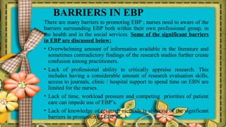 BARRIERS IN EBP
There are many barriers to promoting EBP ; nurses need to aware of the
barriers surrounding EBP both within their own professional group, in
the health and in the social services. Some of the significant barriers
in EBP are discussed below:
• Overwhelming amount of information available in the literature and
sometimes contradictory findings of the research studies further create
confusion among practitioners.
• Lack of professional ability to critically appraise research. This
includes having a considerable amount of research evaluation skills,
access to journals, clinic / hospital support to spend time on EBN are
limited for the nurses.
• Lack of time, workload pressure and competing priorities of patient
care can impede use of EBP’s.
• Lack of knowledge of research methods is also one of the significant
barriers in promotion of EBP’s.
 