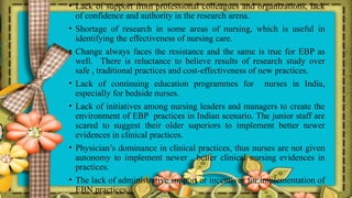 • Lack of support from professional colleagues and organizations, lack
of confidence and authority in the research arena.
• Shortage of research in some areas of nursing, which is useful in
identifying the effectiveness of nursing care.
• Change always faces the resistance and the same is true for EBP as
well. There is reluctance to believe results of research study over
safe , traditional practices and cost-effectiveness of new practices.
• Lack of continuing education programmes for nurses in India,
especially for bedside nurses.
• Lack of initiatives among nursing leaders and managers to create the
environment of EBP practices in Indian scenario. The junior staff are
scared to suggest their older superiors to implement better newer
evidences in clinical practices.
• Physician’s dominance in clinical practices, thus nurses are not given
autonomy to implement newer , better clinical nursing evidences in
practices.
• The lack of administrative support or incentives for implementation of
EBN practices.
 