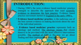 INTRODUCTION:
• During 1980’s the term evidence based medicine/ practice
emerged to describe the approach that used scientific
evidence to determine the best practice. Evidence based
practice movement started in England in the early 1990’s.
• Evidence based medicine/ practice, is the judicious use of
the best current evidence in making decisions about the care
of the individual patients.
• Evidence based medicine/ practice represents both an
ideology and method. The ideology means that clients
deserve to be provided with the most effective interventions
possible. The method of EBP is the way we go about
finding and then implementing those interventions.
 